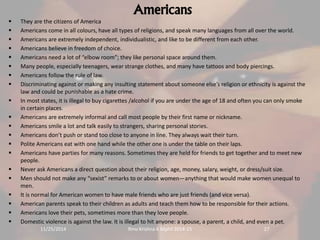 Americans 
 They are the citizens of America 
 Americans come in all colours, have all types of religions, and speak many languages from all over the world. 
 Americans are extremely independent, individualistic, and like to be different from each other. 
 Americans believe in freedom of choice. 
 Americans need a lot of “elbow room”; they like personal space around them. 
 Many people, especially teenagers, wear strange clothes, and many have tattoos and body piercings. 
 Americans follow the rule of law. 
 Discriminating against or making any insulting statement about someone else’s religion or ethnicity is against the 
law and could be punishable as a hate crime. 
 In most states, it is illegal to buy cigarettes /alcohol if you are under the age of 18 and often you can only smoke 
in certain places. 
 Americans are extremely informal and call most people by their first name or nickname. 
 Americans smile a lot and talk easily to strangers, sharing personal stories. 
 Americans don’t push or stand too close to anyone in line. They always wait their turn. 
 Polite Americans eat with one hand while the other one is under the table on their laps. 
 Americans have parties for many reasons. Sometimes they are held for friends to get together and to meet new 
people. 
 Never ask Americans a direct question about their religion, age, money, salary, weight, or dress/suit size. 
 Men should not make any “sexist” remarks to or about women—anything that would make women unequal to 
men. 
 It is normal for American women to have male friends who are just friends (and vice versa). 
 American parents speak to their children as adults and teach them how to be responsible for their actions. 
 Americans love their pets, sometimes more than they love people. 
 Domestic violence is against the law. It is illegal to hit anyone: a spouse, a parent, a child, and even a pet. 
11/25/2014 Rinu Krishna K Mphil 2014-15 27 
 