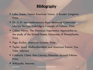 Bibliography 
 Lobo, Susan. Native American Voices. A Reader. Longman. 
Print. 
 Dr. A. Sivaramasubramonia Aiyer Memorial Committee. 
Literary Studies. Coleridge’s Concept of Culture. Print. 
 Cohen, Henry. The American Experience: Approaches to 
the study of the United States. University of Pennsylvania. 
Print. 
 Page, Evelyn. American Genesis. Print 
 Taylor, Jared. Multiculturalism and American Future. You 
Tube. Internet. 
 Colebuck, Claire. New Literary Histories. Second Edition. 
Print. 
 Wikipedia. Internet. 
11/25/2014 Rinu Krishna K Mphil 2014-15 29 
