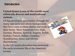 Introduction 
United States is one of the worlds most 
ethnically diverse and multicultural 
nations. 
US has developed as a country through the 
many vast races and ethnic backgrounds 
that have come to these shores and made it 
their home. Most Americans have Irish, 
German, Russian, Scottish, English, Polish, 
Serbian, French, Italian, Croatian, 
Scandinavian, Asian and African 
descendants. 
In the US, multiculturalism has promoted 
the socio-economic life of the American 
society. 
11/25/2014 Rinu Krishna K Mphil 2014-15 3 
 