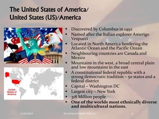 The United States of America/ 
United States (US)/America 
 Discovered by Columbus in 1492 
 Named after the Italian explorer Amerigo 
Vespucci 
 Located in North America bordering the 
Atlantic Ocean and the Pacific Ocean 
 Neighbouring countries are Canada and 
Mexico 
 Mountains in the west, a broad central plain 
and low mountains in the east 
 A constitutional federal republic with a 
strong democratic tradition – 50 states and a 
federal district 
 Capital –Washington DC 
 Largest city – New York 
 318 Million people 
 One of the worlds most ethnically diverse 
and multicultural nations. 
11/25/2014 Rinu Krishna K Mphil 2014-15 4 
 