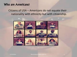Who are Americans? 
Citizens of USA – Americans do not equate their 
nationality with ethnicity but with citizenship. 
11/25/2014 Rinu Krishna K Mphil 2014-15 6 
 