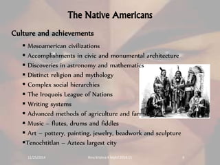 The Native Americans 
Culture and achievements 
 Mesoamerican civilizations 
 Accomplishments in civic and monumental architecture 
 Discoveries in astronomy and mathematics 
 Distinct religion and mythology 
 Complex social hierarchies 
 The Iroquois League of Nations 
 Writing systems 
 Advanced methods of agriculture and farming. 
 Music – flutes, drums and fiddles 
 Art – pottery, painting, jewelry, beadwork and sculpture 
Tenochtitlan – Aztecs largest city 
11/25/2014 Rinu Krishna K Mphil 2014-15 9 
 