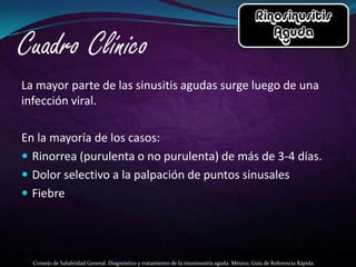 La mayor parte de las sinusitis agudas surge luego de una
infección viral.

En la mayoría de los casos:
 Rinorrea (purulenta o no purulenta) de más de 3-4 días.
 Dolor selectivo a la palpación de puntos sinusales
 Fiebre




  Consejo de Salubridad General. Diagnóstico y tratamiento de la rinosinusitis aguda. México; Guía de Referencia Rápida.
 