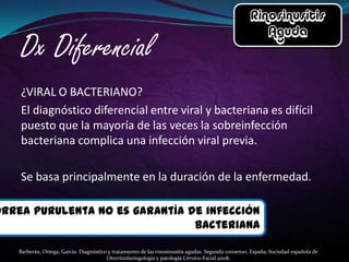 ¿VIRAL O BACTERIANO?
    El diagnóstico diferencial entre viral y bacteriana es difícil
    puesto que la mayoría de las veces la sobreinfección
    bacteriana complica una infección viral previa.

    Se basa principalmente en la duración de la enfermedad.

orrea purulenta no es garantía de infección
                                bacteriana

    Barberán, Ortega, García. Diagnóstico y tratamiento de las rinosinusitis agudas. Segundo consenso. España; Sociedad española de
                                         Otorrinolaringología y patología Cérvico-Facial.2008.
 