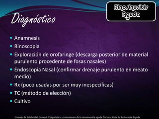  Anamnesis
 Rinoscopia
 Exploración de orofaringe (descarga posterior de material
    purulento procedente de fosas nasales)
   Endoscopia Nasal (confirmar drenaje purulento en meato
    medio)
   Rx (poco usadas por ser muy inespecíficas)
   TC (método de elección)
   Cultivo

    Consejo de Salubridad General. Diagnóstico y tratamiento de la rinosinusitis aguda. México; Guía de Referencia Rápida.
 