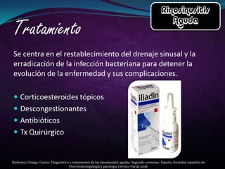 Se centra en el restablecimiento del drenaje sinusal y la
erradicación de la infección bacteriana para detener la
evolución de la enfermedad y sus complicaciones.

 Corticoesteroides tópicos
 Descongestionantes
 Antibióticos
 Tx Quirúrgico


Barberán, Ortega, García. Diagnóstico y tratamiento de las rinosinusitis agudas. Segundo consenso. España; Sociedad española de
                                     Otorrinolaringología y patología Cérvico-Facial.2008.
 