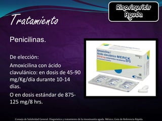 Penicilinas.

De elección:
Amoxicilina con ácido
clavulánico: en dosis de 45-90
mg/Kg/día durante 10-14
días.
O en dosis estándar de 875-
125 mg/8 hrs.

  Consejo de Salubridad General. Diagnóstico y tratamiento de la rinosinusitis aguda. México; Guía de Referencia Rápida.
 