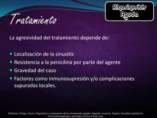 La agresividad del tratamiento depende de:

 Localización de la sinusitis
 Resistencia a la penicilina por parte del agente
 Gravedad del caso
 Factores como inmunosupresión y/o complicaciones
     supuradas locales.



Barberán, Ortega, García. Diagnóstico y tratamiento de las rinosinusitis agudas. Segundo consenso. España; Sociedad española de
                                     Otorrinolaringología y patología Cérvico-Facial.2008.
 