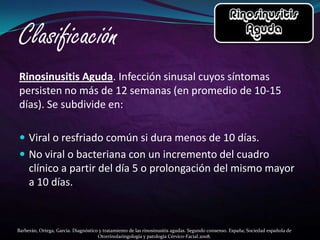 Rinosinusitis Aguda. Infección sinusal cuyos síntomas
persisten no más de 12 semanas (en promedio de 10-15
días). Se subdivide en:

 Viral o resfriado común si dura menos de 10 días.
 No viral o bacteriana con un incremento del cuadro
     clínico a partir del día 5 o prolongación del mismo mayor
     a 10 días.



Barberán, Ortega, García. Diagnóstico y tratamiento de las rinosinusitis agudas. Segundo consenso. España; Sociedad española de
                                     Otorrinolaringología y patología Cérvico-Facial.2008.
 