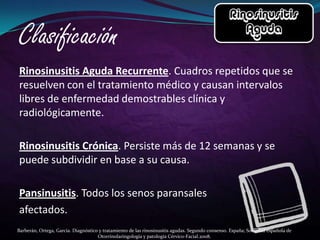 Rinosinusitis Aguda Recurrente. Cuadros repetidos que se
resuelven con el tratamiento médico y causan intervalos
libres de enfermedad demostrables clínica y
radiológicamente.

Rinosinusitis Crónica. Persiste más de 12 semanas y se
puede subdividir en base a su causa.

Pansinusitis. Todos los senos paransales
afectados.
Barberán, Ortega, García. Diagnóstico y tratamiento de las rinosinusitis agudas. Segundo consenso. España; Sociedad española de
                                     Otorrinolaringología y patología Cérvico-Facial.2008.
 