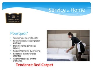 Service at Home



Pourquoi?
• Toucher une nouvelle cible
• Fournir un service complet et
  pratique
• Etendre notre gamme de
  service
• Rajeunir le model du pressing
• Répondre à de nouvelles
  attentes
• Augmentation du chiffre
  d’affaires

     Tendance Red Carpet
 