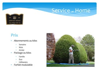 Service at Home



Prix
• Abonnements au kilos
    •   Semaine
    •   Mois
    •   Année
• Package au kilos
    •   Famille
    •   Duo
    •   Célibataire
• Forfait modulable
 