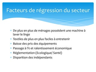 Facteurs de régression du secteur


  De plus en plus de ménages possèdent une machine à
  laver le linge
  Textiles de plus en plus faciles à entretenir
  Baisse des prix des équipements
  Passage à l’€ et ralentissement économique
  Réglementation (Ecologique/ Santé)
  Disparition des indépendants
 