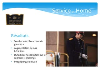 Service at Home



Résultats
• Toucher une cible « haut de
  gamme »
• Augmentation de nos
  bénéfices
• Dynamiser nos résultats sur le
  segment « pressing »
• Image perçue de luxe
 