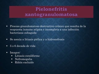  Proceso granulomatoso destructivo crónico que resulta de la
respuesta inmune atípica e incompleta a una infección
bacteriana subaguda
 Se asocia a litiasis piélica y a hidronefrosis
 5 o 6 decada de vida
 Imagen:
 Litiasis coraliforme
 Nefromegalia
 Riñón excluido
 