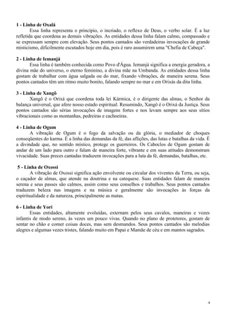 1 - Linha de Oxalá
Essa linha representa o princípio, o incriado, o reflexo de Deus, o verbo solar. É a luz
refletida que coordena as demais vibrações. As entidades dessa linha falam calmo, compassado e
se expressam sempre com elevação. Seus pontos cantados são verdadeiras invocações de grande
misticismo, dificilmente escutados hoje em dia, pois é raro assumirem uma "Chefia de Cabeça".
2 - Linha de Iemanjá
Essa linha é também conhecida como Povo d'Água. Iemanjá significa a energia geradora, a
divina mãe do universo, o eterno feminino, a divina mãe na Umbanda. As entidades dessa linha
gostam de trabalhar com água salgada ou do mar, fixando vibrações, de maneira serena. Seus
pontos cantados têm um ritmo muito bonito, falando sempre no mar e em Orixás da dita linha.
3 - Linha de Xangõ
Xangô é o Orixá que coordena toda lei Kármica, é o dirigente das almas, o Senhor da
balança universal, que afere nosso estado espiritual. Resumindo, Xangô é o Orixá da Justiça. Seus
pontos cantados são sérias invocações de imagens fortes e nos levam sempre aos seus sítios
vibracionais como as montanhas, pedreiras e cachoeiras.
4 - Linha de Ogum
A vibração de Ogum é o fogo da salvação ou da glória, o mediador de choques
conseqüentes do karma. É a linha das demandas da fé, das aflições, das lutas e batalhas da vida. É
a divindade que, no sentido místico, protege os guerreiros. Os Caboclos de Ogum gostam de
andar de um lado para outro e falam de maneira forte, vibrante e em suas atitudes demonstram
vivacidade. Suas preces cantadas traduzem invocações para a luta da fé, demandas, batalhas, etc.
5 - Linha de Oxossi
A vibração de Oxossi significa ação envolvente ou circular dos viventes da Terra, ou seja,
o caçador de almas, que atende na doutrina e na catequese. Suas entidades falam de maneira
serena e seus passes são calmos, assim como seus conselhos e trabalhos. Seus pontos cantados
traduzem beleza nas imagens e na música e geralmente são invocações às forças da
espiritualidade e da natureza, principalmente as matas.
6 - Linha de Yori
Essas entidades, altamente evoluídas, externam pelos seus cavalos, maneiras e vozes
infantis de modo sereno, às vezes um pouco vivas. Quando no plano de protetores, gostam de
sentar no chão e comer coisas doces, mas sem desmandos. Seus pontos cantados são melodias
alegres e algumas vezes tristes, falando muito em Papai e Mamãe de céu e em mantos sagrados.
4
 