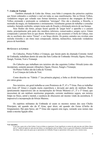 7 - Linha de Yorimá
Também chamada de Linha das Almas, essa linha é composta dos primeiros espíritos
que foram ordenados a combater o mal em todas as suas manifestações. São os Orixás Velhos,
verdadeiros magos que velando suas formas kármicas, revestem-se das roupagens de Pretos-
Velhos ensinando e praticando as verdadeiras "mirongas". Eles são a doutrina, a filosofia, o
mestrado da magia, em fundamentos e ensinamentos. Geralmente gostam de trabalhar e consultar
sentados, fumando cachimbo, sempre numa ação de fixação e eliminação através de sua fumaça.
Seus fluídos são fortes, porque fazem questão de "pegar bem" o aparelho e o cansam
muito, principalmente pela parte dos membros inferiores, conservando-o sempre curvo. Falam
compassado e pensam bem no que dizem. Raríssimos os que assumem a Chefia de Cabeça, mas
são os auxiliares dos outros "Guias"- o seu braço direito. Os pontos cantados nos revelam uma
melodia tristonha e um rítmo mais compassado, dolente, melancólico, traduzindo verdadeiras
preces de humildade.
OS GUIAS E AS LINHAS
Os Caboclos, Pretos-Velhos e Crianças, que fazem parte da chamada Corrente Astral
de Umbanda, trabalham dentro de uma das Sete Linhas de Umbanda: Orixalá, Ogum, Oxossi,
Xangô, Yorimá, Yori e Yemanjá.
Os Caboclos que trabalham nos terreiros são das seguintes Linhas: Orixalá (estes não
incorporam, somente passam vibrações), Ogum, Oxossi, Xangô e Yemanjá;
Os Pretos-Velhos são da Linha de Yorimá;
E as Crianças da Linha de Yori.
Como descrito na “Tabela 1” (na primeira página), a linha se divide hierarquicamente
em vários graus.
Nos terreiros, em geral trabalha-se com Protetores de 5º, 6º e 7º Grau. Para se trabalhar
com Guia (4º Grau) é exigida muita experiência e devoção por parte do médium. Raras
(praticamente impossíveis) são as incorporações de Orixás Menores (1º, 2º e 3º Grau), que
necessitam de um médium muitíssimo preparado, corrente mediúnica segura, um terreiro
limpo no físico, astral e mental, e ausência de obsessores até mesmo vindo da assistência. É
impossível a incorporação de Orixás Maiores.
Os espíritos militantes da Umbanda só usam os mesmos nomes dos seus Chefes
Principais, até quando são do 4º Grau, quer dizer, até quando são Guias (Chefes de
Grupamento). Daí para baixo, até 7º Grau não seguem esta regra, variando seus nomes mas
tendo a mesma ligação afim.
Você Aprendeu:
O que são e quais são as Sete Linhas; Como as linhas se organizam; O que significam os nomes de cada uma das sete linhas; Quais
são os 7 chefes de legião de cada uma das linhas e as interligações entre as linhas; Como os guias de Umbanda se distribuem dentro
das linhas; Qual o grau dos guias que se apresentam na Umbanda; Porque se apresentam vários guias com o mesmo nome.
5
 