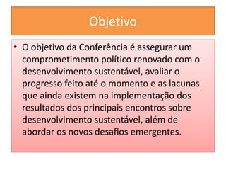 Objetivo
• O objetivo da Conferência é assegurar um
  comprometimento político renovado com o
  desenvolvimento sustentável, avaliar o
  progresso feito até o momento e as lacunas
  que ainda existem na implementação dos
  resultados dos principais encontros sobre
  desenvolvimento sustentável, além de
  abordar os novos desafios emergentes.
 