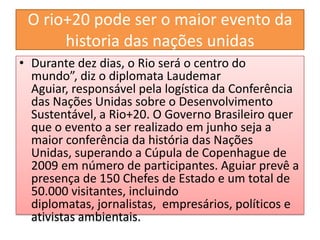 O rio+20 pode ser o maior evento da
      historia das nações unidas
• Durante dez dias, o Rio será o centro do
  mundo”, diz o diplomata Laudemar
  Aguiar, responsável pela logística da Conferência
  das Nações Unidas sobre o Desenvolvimento
  Sustentável, a Rio+20. O Governo Brasileiro quer
  que o evento a ser realizado em junho seja a
  maior conferência da história das Nações
  Unidas, superando a Cúpula de Copenhague de
  2009 em número de participantes. Aguiar prevê a
  presença de 150 Chefes de Estado e um total de
  50.000 visitantes, incluindo
  diplomatas, jornalistas, empresários, políticos e
  ativistas ambientais.
 