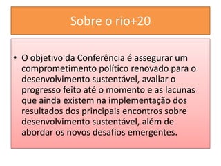 Sobre o rio+20

• O objetivo da Conferência é assegurar um
  comprometimento político renovado para o
  desenvolvimento sustentável, avaliar o
  progresso feito até o momento e as lacunas
  que ainda existem na implementação dos
  resultados dos principais encontros sobre
  desenvolvimento sustentável, além de
  abordar os novos desafios emergentes.
 