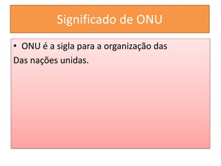 Significado de ONU
• ONU é a sigla para a organização das
Das nações unidas.
 