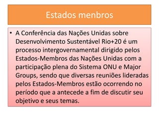 Estados menbros
• A Conferência das Nações Unidas sobre
  Desenvolvimento Sustentável Rio+20 é um
  processo intergovernamental dirigido pelos
  Estados-Membros das Nações Unidas com a
  participação plena do Sistema ONU e Major
  Groups, sendo que diversas reuniões lideradas
  pelos Estados-Membros estão ocorrendo no
  período que a antecede a fim de discutir seu
  objetivo e seus temas.
 