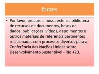 fontes
• Por favor, procure a nossa extensa biblioteca
  de recursos de documentos, bases de
  dados, publicações, vídeos, depoimentos e
  outros materiais de referência pertinentes
  relacionadas com processos diversos para a
  Conferência das Nações Unidas sobre
  Desenvolvimento Sustentável - Rio +20.
 