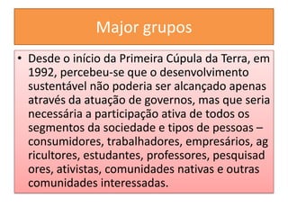Major grupos
• Desde o início da Primeira Cúpula da Terra, em
  1992, percebeu-se que o desenvolvimento
  sustentável não poderia ser alcançado apenas
  através da atuação de governos, mas que seria
  necessária a participação ativa de todos os
  segmentos da sociedade e tipos de pessoas –
  consumidores, trabalhadores, empresários, ag
  ricultores, estudantes, professores, pesquisad
  ores, ativistas, comunidades nativas e outras
  comunidades interessadas.
 
