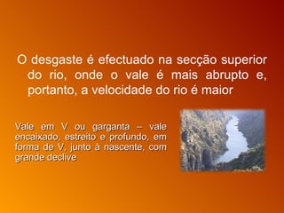 O desgaste é efectuado na secção superior do rio, onde o vale é mais abrupto e, portanto, a velocidade do rio é maior   Vale em V ou garganta – vale encaixado, estreito e profundo, em forma de V, junto à nascente, com grande declive 