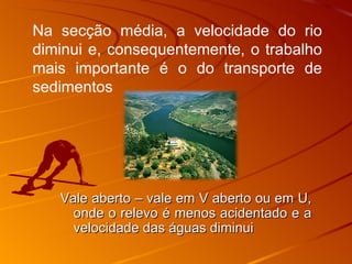 Vale aberto – vale em V aberto ou em U, onde o relevo é menos acidentado e a velocidade das águas diminui Na secção média, a velocidade do rio diminui e, consequentemente, o trabalho mais importante é o do transporte de sedimentos 