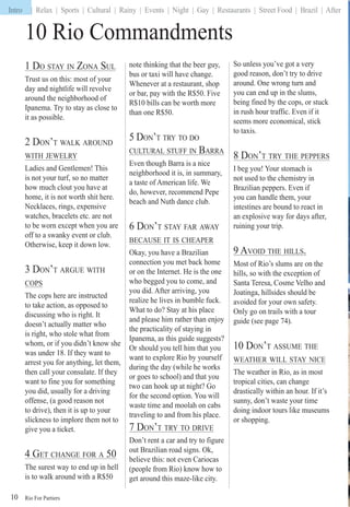 Rio For Partiers
Intro | Relax | Sports | Cultural | Rainy | Events | Night | Gay | Restaurants | Street Food | Brazil | After
10
10 Rio Commandments
1 DO STAY IN ZONA SUL
Trust us on this: most of your
day and nightlife will revolve
around the neighborhood of
Ipanema. Try to stay as close to
it as possible.
2 DON’T WALK AROUND
WITH JEWELRY
Ladies and Gentlemen! This
is not your turf, so no matter
how much clout you have at
home, it is not worth shit here.
Necklaces, rings, expensive
watches, bracelets etc. are not
to be worn except when you are
off to a swanky event or club.
Otherwise, keep it down low.
3 DON’T ARGUE WITH
COPS
The cops here are instructed
to take action, as opposed to
discussing who is right. It
doesn’t actually matter who
is right, who stole what from
whom, or if you didn’t know she
was under 18. If they want to
arrest you for anything, let them,
then call your consulate. If they
want to fine you for something
you did, usually for a driving
offense, (a good reason not
to drive), then it is up to your
slickness to implore them not to
give you a ticket.
4 GET CHANGE FOR A 50
The surest way to end up in hell
is to walk around with a R$50
note thinking that the beer guy,
bus or taxi will have change.
Whenever at a restaurant, shop
or bar, pay with the R$50. Five
R$10 bills can be worth more
than one R$50.
5 DON’T TRY TO DO
CULTURAL STUFF IN BARRA
Even though Barra is a nice
neighborhood it is, in summary,
a taste of American life. We
do, however, recommend Pepe
beach and Nuth dance club.
6 DON’T STAY FAR AWAY
BECAUSE IT IS CHEAPER
Okay, you have a Brazilian
connection you met back home
or on the Internet. He is the one
who begged you to come, and
you did. After arriving, you
realize he lives in bumble fuck.
What to do? Stay at his place
and please him rather than enjoy
the practicality of staying in
Ipanema, as this guide suggests?
Or should you tell him that you
want to explore Rio by yourself
during the day (while he works
or goes to school) and that you
two can hook up at night? Go
for the second option. You will
waste time and moolah on cabs
traveling to and from his place.
7 DON’T TRY TO DRIVE
Don’t rent a car and try to figure
out Brazilian road signs. Ok,
believe this: not even Cariocas
(people from Rio) know how to
get around this maze-like city.
So unless you’ve got a very
good reason, don’t try to drive
around. One wrong turn and
you can end up in the slums,
being fined by the cops, or stuck
in rush hour traffic. Even if it
seems more economical, stick
to taxis.
8 DON’T TRY THE PEPPERS
I beg you! Your stomach is
not used to the chemistry in
Brazilian peppers. Even if
you can handle them, your
intestines are bound to react in
an explosive way for days after,
ruining your trip.
9 AVOID THE HILLS.
Most of Rio’s slums are on the
hills, so with the exception of
Santa Teresa, Cosme Velho and
Joatinga, hillsides should be
avoided for your own safety.
Only go on trails with a tour
guide (see page 74).
10 DON’T ASSUME THE
WEATHER WILL STAY NICE
The weather in Rio, as in most
tropical cities, can change
drastically within an hour. If it’s
sunny, don’t waste your time
doing indoor tours like museums
or shopping.
Intro
 