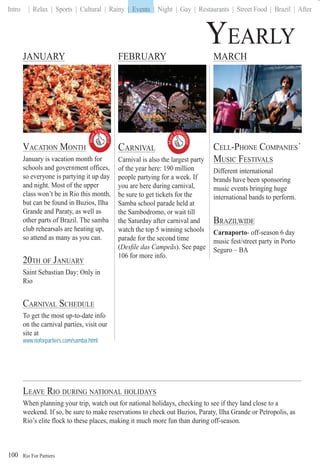 Rio For Partiers
Intro | Relax | Sports | Cultural | Rainy | Events | Night | Gay | Restaurants | Street Food | Brazil | After
100
YEARLY
JANUARY FEBRUARY MARCH
CARNIVAL
Carnival is also the largest party
of the year here: 190 million
people partying for a week. If
you are here during carnival,
be sure to get tickets for the
Samba school parade held at
the Sambodromo, or wait till
the Saturday after carnival and
watch the top 5 winning schools
parade for the second time
(Desﬁle das Campeãs( ). See page
106 for more info.
CELL-PHONE COMPANIES´
MUSIC FESTIVALS
Different international
brands have been sponsoring
music events bringing huge
international bands to perform.
BRAZILWIDE
Carnaporto- off-season 6 day
music fest/street party in Porto
Seguro – BA
VACATION MONTH
January is vacation month for
schools and government offices,
so everyone is partying it up day
and night. Most of the upper
class won’t be in Rio this month,
but can be found in Buzios, Ilha
Grande and Paraty, as well as
other parts of Brazil. The samba
club rehearsals are heating up,
so attend as many as you can.
20TH OF JANUARY
Saint Sebastian Day: Only in
Rio
CARNIVAL SCHEDULE
To get the most up-to-date info
on the carnival parties, visit our
site at
www.rioforpartiers.com/samba.html
LEAVE RIO DURING NATIONAL HOLIDAYS
When planning your trip, watch out for national holidays, checking to see if they land close to a
weekend. If so, be sure to make reservations to check out Buzios, Paraty, Ilha Grande or Petropolis, as
Rio’s elite flock to these places, making it much more fun than during off-season.
| Events
Must
Exper
ience

Must
Exper
ience

 