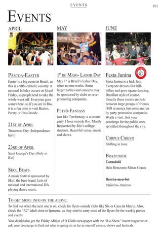 E V E N T Ster
101
EVENTS
APRIL MAY JUNE
PÁSCOA-EASTER
Easter is a big event in Brazil, as
this is a 90% catholic country. A
national holiday occurs on Good
Friday, so people tend to take the
whole week off. Everyone goes
somewhere, so if you are in Rio,
it is a fun time to visit Buzios,
Paraty or Ilha Grande.
21ST OF APRIL
Tiradentes Day (Independence
hero)
23RD OF APRIL
Saint George’s Day (Only in
Rio)
SKOL BEATS
A music festival sponsored by
Skol, the beer brand. Lots of
national and international DJs
playing dance music.
Festa Junina
Festa Junina is a hick fest.
Everyone dresses like hill-
billies and goes square dancing,
Brazilian style of course.
Usually these events are held
between large groups of friends
(100 or more), but some are run
by party promotion companies.
Worth a visit. Ask your
concierge for the public ones
sprinkled throughout the city.
CORPUS CHRISTI
Shifting in June.
BRAZILWIDE
Carnabelô
Belo Horizonte-Minas Gerais
Bumba-meu-boi
Parintins- Amazon
1º DE MAIO- LABOR DAY
May 1st
is Brazil’s Labor Day,t
when no one works. Some
larger parties and concerts may
be sponsored by clubs or rave-
promoting companies.
PETRÔ-FANTASY
Just like Terefantasy: a costume
party 1 hour outside Rio. Mostly
frequented by Rio’s college
students. Beautiful venue, music
and shows.
TO GET MORE INFO ON THE ABOVE:
To find out when the next one is on, check for flyers outside clubs like Six or Casa da Matriz. Also,
check the “A2” adult store in Ipanema, as they tend to carry most of the flyers for the weekly parties
and events.
You should also get the Friday edition of O Globo newspaper with the “Rio Show” insert magazine or
ask your concierge to find out what is going on as far as one-off events, shows and festivals.
Rio For Partiers
Must
Exper
ience

 