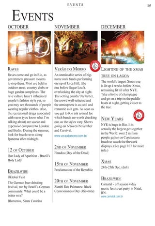 E V E N T Ster
103
EVENTS
RAVES
Raves come and go in Rio, as
government pressure mounts
to stop them. Most are held in
outdoor areas, country clubs or
huge garden complexes. The
rave culture hasn’t inﬂuenced
people’s fashion style yet, so
you may see thousands of people
wearing regular clothes. Also,
the recreational drugs associated
with raves (you know what I’m
talking about) are scarce and
expensive compared to London
and Berlin. During the summer,
look for beach raves along
Ipanema after midnight.
12 OF OCTOBER
Our Lady of Aparition - Brazil’s
Holy Lady
BRAZILWIDE
Oktober Fest
The German beer drinking
festival, run by Brazil’s German
community. What could be a
better mix?
Blumenau, Santa Catarina
OCTOBER NOVEMBER DECEMBER
LIGHTING OF THE XMAS
TREE ON LAGOA
The world’s largest Xmas tree
is lit up 4 weeks before Xmas,
remaining lit till after NYE.
Take a bottle of champagne
and go on a trip on the paddle
boats at night, getting closer to
the tree.
NEW YEARS
NYE is huge in Rio. It is
actually the largest get-together
in the World: over 2 million
people gather on Copabacana
beach to watch the ﬁrework
displays. (See page 107 for more
info.)
XMAS
24th-25th Dec. (duh)
BRAZILWIDE
Carnatal - off season 4 day
music fest/street party in Natal,
RN.
www.carnatal.com.br
VERÃO DO MORRO
An unmissable series of big-
name rock bands performing
on top of Urca Hill, (the
one before Sugar Loaf),
overlooking the city at night.
The setting couldn’t be better,
the crowd well-selected and
the atmosphere is as cool and
romantic as it gets. As soon as
you get to Rio ask around for
which bands are worth checking
out, as the styles vary. Shows
going on between November
and Carnival.
www.veraodomorro.com.br/
2ND OF NOVEMBER
Finados (Day of the Dead)
15TH OF NOVEMBER
Proclamation of the Republic
20TH OF NOVEMBER
Zumbi Dos Palmares: Black
Consciousness Day (Rio only)
Must
Exper
ience

Rio For Partiers
Must
Exper
ience

 