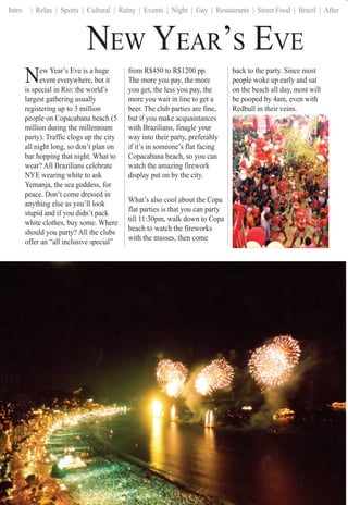 Intro | Relax | Sports | Cultural | Rainy | Events | Night | Gay | Restaurants | Street Food | Brazil | After
NEW YEAR’S EVE
New Year’s Eve is a huge
event everywhere, but it
is special in Rio: the world’s
largest gathering usually
registering up to 3 million
people on Copacabana beach (5
million during the millennium
party). Traffic clogs up the city
all night long, so don’t plan on
bar hopping that night. What to
wear? All Brazilians celebrate
NYE wearing white to ask
Yemanja, the sea goddess, for
peace. Don’t come dressed in
anything else as you’ll look
stupid and if you didn’t pack
white clothes, buy some. Where
should you party? All the clubs
offer an “all inclusive special”
from R$450 to R$1200 pp.
The more you pay, the more
you get, the less you pay, the
more you wait in line to get a
beer. The club parties are fine,
but if you make acquaintances
with Brazilians, finagle your
way into their party, preferably
if it’s in someone’s flat facing
Copacabana beach, so you can
watch the amazing firework
display put on by the city.
What’s also cool about the Copa
flat parties is that you can party
till 11:30pm, walk down to Copa
beach to watch the fireworks
with the masses, then come
RioRioRiRiRiRRiRRioRioRioRiRioRioRioiooRioRRRiRiRiRiRiRioiiioioioioRRiRRioRRiRiRioRioiRiooioRioRioRRiRioiooRioRRioRioRioiooiRiRioiooRioRioRR oioioRioRRiioRioRRRiRRRioooioiiooiooiiiiiioooRiiiiRRiiiioRRRiiiioRiooo FFFFFFFForFoFororForForForrorFFFFFFFFFFFFFororForForForFFFFFFFFFFFFForFoForFFFFFFFFFFFFFFFFFFFFFFFFFFFFFFFFForFForFFFFFFFFFForFFForForForFFForFForFForFFFoFororForFFFoorForForForForFFFoFoForFFFFFoFFFoFoForrFFFFFooFororFFFFoFoFooorFFForFFFFoFFFooo ParttPartParPaPParPartPartParPartPartParPartPartPartartaPartPPPartrtParPaPPPaPaParPartPartPPaartPPaPaartttPPaParPPPPartParartPartPartPaaPaartartPartPartaartaarPartPartPaPaPaPaPPPPPaPPP tttiersiersiersiersierssersiersrsrersiersrsiersierersiersererserersiersiersiersiieriiersiersiersrsrsrssssi rsrrsssiersierserserserserersrsiersierserseersererrsiieieerrrssersersrrersiersiersersierssiersseeersiersieeersieieersiersiieerseieeerrsrssssierseieersseeerrrssieeeierrssiieieierrrssieeerrrsieeeeeeerrrrrrseeeee ss111111111111004004040404004040400404044104104041040404040404111111111040404000040411111111104101040000040401041040411110110400404040404041011110404004044044104104111111111040444044441111111101041041004010010404441041111110101000444440410404110111011041040404444410444411011101040000440444441044110444441110104444444404411110104440444444441110111000444444444410111104444444444101101100004444444444101111000000444444101011111100000000000444444411111111100000000044411111101110000000011111111100000011111000000044411100
back to the party. Since most
people woke up early and sat
on the beach all day, most will
be pooped by 4am, even with
Redbull in their veins.
 