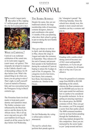 E V E N T Ster
105
CARNIVAL
The world’s largest party
takes place in Rio, topping
4.7 million people spread over
the city for 6 consecutive days.
WHAT IS CARNIVAL?
Carnival is an exuberant
celebration of the carnal sins,
as its Latin name suggests
(carni=meat, val=galore). This
originally developed in response
to the Catholic church’s rule
of demanding celibacy for 40
days before Lent. What’s the
natural thing to do when you
know you are going to starve?
That’s right, to stuff yourself!
Carnival started in Florence,
Italy and was soon picked up by
the Portuguese living in Brazil
centuries ago.
The Florentine feasts involved
masks to keep party goers`
identity and reputation intact.
The feather costumes were
influenced by the Brazilian
natives and the drums by the
African slaves. Mix it all up,
never stop and you get a 200
year tradition involving an
assault on all the senses for the 5
days before Ash Wednesday.
THE SAMBA SCHOOLS
Despite the name, they are not
traditional schools, but large
membership clubs of musicians,
costume designers, dancers
and coordinators who spend
11 months of the year planning
what show their school is going
to put on during the next Samba
championship.
They get a theme to work on
in April, start developing ideas
in May, choose the songs in
August and make the costumes
in September. They rehearse till
the end of January and present
their parade in the Sambodromo
during the weekend of Carnival,
hoping to amaze the 4 judges in
each of the 10 categories. The
categories involve best lyrics,
best drums, best costumes,
best floats, best dancing, best
melodies etc. Similar to the
Oscars.
On Ash Wednesday the voting
is tallied and a winner is
announced.
The top five schools then
perform their parade again in
the “champion’s parade” the
following Saturday. Since the
schools have already won, this
parade is more casual and non-
members can buy a costume and
join in.
Parading with a samba school
during carnival becomes one
of life’s most unforgettable
experiences, so if you can get
hold of a costume, by all means
take it or buy one if you can
afford it.
Prices for ground level costumes
range from R$500 to R$1200
depending on the school,
whereas the float costumes can
go for R$5000 and you have to
look super-model hot and know
how to samba to be considered
for possible inclusion. As far as
getting an amazing experience
for a decent price, the R$500
costumes will do. Once you get
the costume, you’ll be assigned
a sector from that samba school.
The 4000 costumed members
wait for an hour before parading
through the Sambodromo, a
mile long stadium designed for
this competition. Since you are
instructed by the sector leader
to just “jump around and have
Rio For Partiers
 