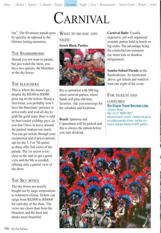 Rio For Partiers
Intro | Relax | Sports | Cultural | Rainy | Events | Night | Gay | Restaurants | Street Food | Brazil | After
106
CARNIVAL
fun”, The 80 minute parade goes
by quickly, as opposed to the
lifetime lasting memories.
THE SAMBODROMO
Should you not want to parade,
but just watch the show, you
have two options: the bleachers
or the sky boxes.
THE BLEACHERS
This is where the masses go,
despite the R$300 to R$900
price tag on the tickets. Being a
first-timer, you probably won’t
have the Brazilians’ patience to
arrive early and wait all day to
grab the good seats. Beer is sold
by beer-cooler yielding guys, so
you don’t have to move around
the packed stadium too much.
You can get tickets through your
receptionist and if prices permit,
opt for the 3, 5 or 7th sector,
as these offer full views of the
parade. The 1st sector is too
close to the start to get a good
view and the 9th is receded,
offering only a partial view of
the show.
THE SKY BOXES
The sky boxes are usually
bought out by large corporations
to schmooze clients. Tickets can
range from R$2000 to R$4000
for each day of the show. The
views are closer than from the
bleachers and the food and
drinks more bountiful.
WHAT TO DO DAY AND
NIGHT:
Street Block Parties:
Rio is sprinkled with 800 big
street carnival parties, where
bands will play old-time
favorites. Ask you concierge for
the schedule and locations.
Beach: Ipanema and
Copacabana will be packed and
this is always the option before
you start drinking.
Carnival Balls: Usually
expensive, yet well organized
costume parties held in hotels or
big clubs. The advantage being
the controlled environment
(no street kids or drunken
beligerance).
Samba School Parade at the
Sambodromo: As mentioned
above, get tickets and watch at
least one night of the event.
FOR TICKETS AND
COSTUMES
Rio Charm Travel Services Ltda.
Contact: Bryan
Rio +55 21 98894-9857
info@riocharm.com.br. Contact for prices
on samba parade tickets, samba cos-
tumes, sky box tickets or NYE parties.
| Events
 
