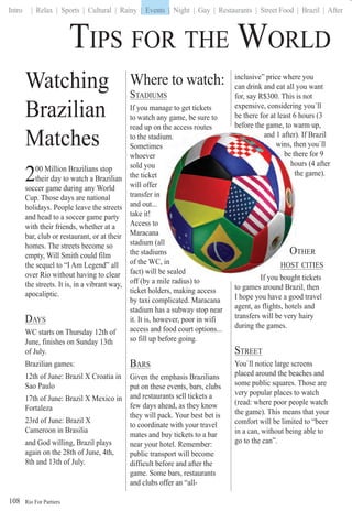 Rio For Partiers
Intro | Relax | Sports | Cultural | Rainy | Events | Night | Gay | Restaurants | Street Food | Brazil | After
108
Watching
Brazilian
Matches
200 Million Brazilians stop
their day to watch a Brazilian
soccer game during any World
Cup. Those days are national
holidays. People leave the streets
and head to a soccer game party
with their friends, whether at a
bar, club or restaurant, or at their
homes. The streets become so
empty, Will Smith could film
the sequel to “I Am Legend” all
over Rio without having to clear
the streets. It is, in a vibrant way,
apocaliptic.
DAYS
WC starts on Thursday 12th of
June, finishes on Sunday 13th
of July.
Brazilian games:
12th of June: Brazil X Croatia in
Sao Paulo
17th of June: Brazil X Mexico in
Fortaleza
23rd of June: Brazil X
Cameroon in Brasilia
and God willing, Brazil plays
again on the 28th of June, 4th,
8th and 13th of July.
TIPS FOR THE WORLD
Where to watch:
STADIUMS
If you manage to get tickets
to watch any game, be sure to
read up on the access routes
to the stadiu
Sometimes
whoever
sold you
the ticket
will offer
transfer in
and out...
take it!
Access to
Maracana
stadium (all
the stadiums
of the WC, i
fact) will be sealed
off (by a mile radius) to
ticket holders, making access
by taxi complicated. Maracana
stadium has a subway stop near
it. It is, however, poor in wifi
access and food court options...
so fill up before going.
BARS
Given the emphasis Brazilians
put on these events, bars, clubs
and restaurants sell tickets a
few days ahead, as they know
they will pack. Your best bet is
to coordinate with your travel
mates and buy tickets to a bar
near your hotel. Remember:
public transport will become
difficult before and after the
game. Some bars, restaurants
and clubs offer an “all-
inclusive” price where you
can drink and eat all you want
for, say R$300. This is not
expensive, considering you`ll
be there for at least 6 hours (3
before the game, to warm up,
and 1 after). If Brazil
hen you`ll
here for 9
ours (4 after
the game).
OTHER
T CITIES
If you bought tickets
to games around Brazil, then
I hope you have a good travel
agent, as flights, hotels and
transfers will be very hairy
during the games.
STREET
You`ll notice large screens
placed around the beaches and
some public squares. Those are
very popular places to watch
(read: where poor people watch
the game). This means that your
comfort will be limited to “beer
in a can, without being able to
go to the can”.
um.
s
in
sealed
and 1 after)
wins, th
be th
ho
t
O
HOST
If b h
| Events |
 