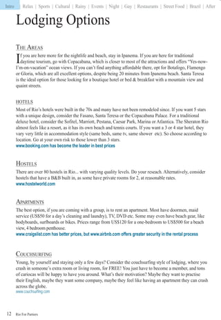 Rio For Partiers
Intro | Relax | Sports | Cultural | Rainy | Events | Night | Gay | Restaurants | Street Food | Brazil | After
12
Lodging Options
THE AREAS
If you are here more for the nightlife and beach, stay in Ipanema. If you are here for traditional
daytime tourism, go with Copacabana, which is closer to most of the attractions and offers “Yes-now-
I’m-on-vacation” ocean views. If you can’t find anything affordable there, opt for Botafogo, Flamengo
or Gloria, which are all excellent options, despite being 20 minutes from Ipanema beach. Santa Teresa
is the ideal option for those looking for a boutique hotel or bed & breakfast with a mountain view and
quaint streets.
HOTELS
Most of Rio’s hotels were built in the 70s and many have not been remodeled since. If you want 5 stars
with a unique design, consider the Fasano, Santa Teresa or the Copacabana Palace. For a traditional
deluxe hotel, consider the Sofitel, Marriott, Pestana, Caesar Park, Marina or Atlantica. The Sheraton Rio
almost feels like a resort, as it has its own beach and tennis courts. If you want a 3 or 4 star hotel, they
vary very little in accommodation style (same beds, same tv, same shower etc). So choose according to
location. Go at your own risk to those lower than 3 stars.
www.booking.com has become the leader in best prices
HOSTELS
There are over 80 hostels in Rio... with varying quality levels. Do your reseach. Alternatively, consider
hostels that have a B&B built in, as some have private rooms for 2, at reasonable rates.
www.hostelworld.com
APARTMENTS
The best option, if you are coming with a group, is to rent an apartment. Most have doormen, maid
service (US$50 for a day’s cleaning and laundry), TV, DVD etc. Some may even have beach gear, like
bodyboards, surfboards or bikes. Prices range from US$120 for a one-bedroom to US$500 for a beach
view, 4 bedroom penthouse.tt
www.craigslist.com has better prices, but www.airbnb.com offers greater security in the rental process
COUCHSURFING
Young, by yourself and staying only a few days? Consider the couchsurfing style of lodging, where you
crash in someone’s extra room or living room, for FREE! You just have to become a member, and tons
of cariocas will be happy to have you around. What’s their motivation? Maybe they want to practise
their English, maybe they want some company, maybe they feel like having an apartment they can crash
across the globe.
www.couchsurfing.com
Intro
 