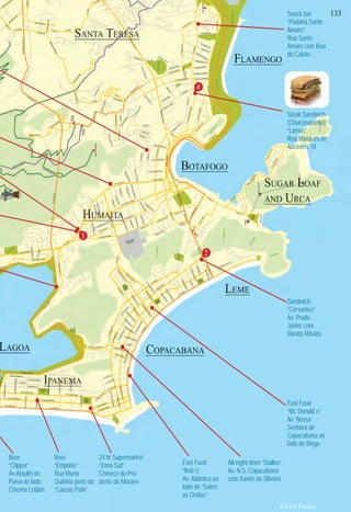 nte
m
a
erto
a
re
oa”
va
ores
Fast Food
“Bob´s”
Av. Atlântica ao
lado do “Sobre
as Ondas”
Fast Food
“Mc Donald´s”
Av. Nossa
Senhora de
Copacabana ao
lado do Bingo
Sandwich
“Cervantes”
Av. Prado
Júnior com
Barata Ribeiro
Beer
“Clipper”
Av Ataulfo de
Paiva ao lado
Cinema Leblon
Beer
“Empório”
Rua Maria
Quitéria perto do
“Caesar Park”
Snack bar
“Padaria Santo
Amaro”
Rua Santo
Amaro com Rua
do Catete
All-night diner “Stallos”
Av. N.S. Copacabana
com Xavier da Silveira
24 hr Supermarket
“Zona Sul”
Começo da Pru-
dente de Moraes
Steak Sandwich
(Churrasquinho)
“Lamas”
Rua Marques de
Abrantes 18
133
IIIIIIIIIIIIIIIIPPPPPPPPPPPPPPPPPPPPPPPPPPPPPPPAAAAAAAAAAAAAAAAAAANNNNNNNNNNNNNNNNNNNNNNNNNNNNNNNNNNNNNNNNNNNNNNNNNNNNNNNNNNNNNNNNNNNNNNNEEEEEEEEEEEEMMMMMMMMMMMMMMMMMMMMMMMMMMMMMMMMMMMMMMMMMMMMMMMMMMMMMMMMMMMMMMMMMMMMMMAAAAAAAAAAAAA
COPACABANA
SSSSSSSSSSSSSSSSSSSSSSSSUUUUUUUUGAAAAAAAAAAAAAAARRRRRRRRRRRRRRRRRRRRRRRRRRRRRRRRR LLLLLLLLLLLLLLLLLLLLLLLLLLLLLLLLLLLLLLLLLLLLLLLLLLLLLLLLLLLLLLLLLLLLLLLLLLLLLLLLLLLLLLLLLLLLLLLLLLLLLLLLLOAF
ANDDDDD URCAAAAAAAA
BOTAFOGO
FLAMENGO
GGLLOOOOOOOOOOOOOOOOOOOOOOOOOOOOOOOOOOOORRRRRRRRRRRRRRRRIA
LAGOA
SSSSSSSSSSSSSSSSSSSSSSSSSSSSSSSSSSSSSSSSSSAAAAAAAAAAAAAAAAAAAAAAAAAAAAAAAAAANNNNNNNNNNNNNNNNNNNNNNNNNNNNNNNNTTTTTTTTTTTTTTTTTTTTTTTTTTTTTTAAAAAAAAAAAAAAAAAAAAAAAA TTTTTTTTTTTTTTTTTTTTTTTTEEEEEEEEEEEEEEEEEEEEEEEEEERRRRRRRRRRRRRRRRRRRRRRRRRRRRRRRRRRRRRRRRRRRRRRRRRRRRRRRRRRRRRRRRREEEEEEEEEEEEEEEEEEEEEEEEEEEEEEEEEEEEEEEEEEEEEEEEEEEEEEEEEEEESSSSSSSSSSSSAAAAAAAAAAAAAAA
HHHHHHHHHHHHHHHHHHHHHHHHHHHHHHHHHHHHHHHHHHHHHHHHHHHHHHHHHHHHHHHHHHHHHHHHHHHHHHHHHHHHHHHHHHHHHHHHHHHUUUUUUUUUUUUUUUUUUUUUUUUUUUUUUUUUUUUUUUUUUUUUUUUUUUUUUUUUUUUUUUUUUUUUUUUUUUUUMMMMMMMMMMMMMMMMMMMMMMMMMMMMMMMMMMMMMMMMMMMMMMMMMMMMMMMMMMMMMMMMMMMMMMMMMMMMMMMMMMMMAAAAAAAAAAAAAAAAAAAAAAAAAAAAAAAAAAAAAAAAAAAAAAAAAAAAAAAAAAAAAIIIIIIIIIIIIIIIIIIIIIIIIIIIIIIIIIIIIIIIIIIIIIITTTTTTTTTTTTTTTTAAAAAAAAAAAAAAAAAAAAAAAA
LEME
4
3
2
Rio For Partiers
N I G H T L I F E
 
