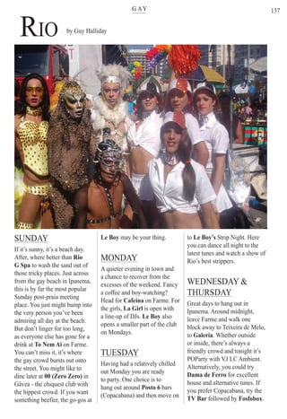 G AYter
to Le Boy’s Strip Night. Here
you can dance all night to the
latest tunes and watch a show of
Rio’s best strippers.
WEDNESDAY &
THURSDAY
Great days to hang out in
Ipanema. Around midnight,
leave Farme and walk one
block away to Teixeira de Melo,
to Galeria. Whether outside
or inside, there’s always a
friendly crowd and tonight it’s
POParty with VJ LC Ambient.
Alternatively, you could try
Dama de Ferro for excellent
house and alternative tunes. If
you prefer Copacabana, try the
TV Bar followed by Fosfobox.
137
RIO
SUNDAY
If it’s sunny, it’s a beach day.
After, where better than Rio
G Spa to wash the sand out of
those tricky places. Just across
from the gay beach in Ipanema,
this is by far the most popular
Sunday post-praia meeting
place. You just might bump into
the very person you’ve been
admiring all day at the beach.
But don’t linger for too long,
as everyone else has gone for a
drink at To Nem Ai on Farme.
You can’t miss it, it’s where
the gay crowd bursts out onto
the street. You might like to
dine later at 00 (Zero Zero) in
Gávea - the chiquest club with
the hippest crowd. If you want
something beefier, the go-gos at
Le Boy may be your thing.
MONDAY
A quieter evening in town and
a chance to recover from the
excesses of the weekend. Fancy
a coffee and boy-watching?
Head for Cafeina on Farme. For
the girls, La Girl is open with
a line-up of DJs. Le Boy also
opens a smaller part of the club
on Mondays.
TUESDAY
Having had a relatively chilled
out Monday you are ready
to party. One choice is to
hang out around Posto 6 bars
(Copacabana) and then move on
by Guy Halliday
Rio For Partiers
 