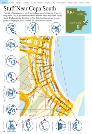 Rio For Partiers
Intro | Relax | Sports | Cultural | Rainy | Events | Night | Gay | Restaurants | Street Food | Brazil | After
SUPERMARKET
BEACHGEARSHOP
TRAVELAGENCY
INSIDESHOPPING
GAYHANGOUT
Ri F PPPPPPPPPPPPPP i14
CASHMACHINEBIKERENTALFITNESSCENTER
PUBLICFITNESS
PATIO
INTERNETCAFE
XAVIERDASILVEIRA19
BEACHHANGOUT
JUICE/SNACKBAR
CURRENCYEX-
CHANGE
Stuff Near Copa South
This side of Copacabana is privileged by being close to Ipanema. It has two
busy streets, N.S. Copacabana and Barata Ribeiro, where most shops can be
found. The beach is the third best in Zona Sul, after Ipanema and Leblon,
packed with gringos, beach vendors and a few obvious hookers.
Intro |
 