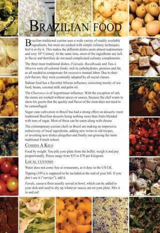 ter F O OF O OF O OF O OF OF OFF O OF OF OF OF O OF O OF O OOF OOOOOOOOOO OO OF O OF O OF O OF O OF O OF O OF O OF O OO OO OO OF O OF O OOOOOOOOOOOOOOOOOOF O OFF O OFFF OFF OFF O OF O OF O OF O OOF OOOOOOOOOF OF OF O OOOOOOOOOOFFF O OFF OFF OF OFF OF OF OOOOOOOOF OF OOOF OOOF OO OO OO OF O OOOOOFFFFF O OF O OF O OOOOOOO OOOOOF O OF O OOOO OOOOOOOOOOOOOOFF OF O OF OO OOOOOOOOOF O OOOF O OOO OF O OOOOOOFFF O OF O OOOOF OOOF OOOO OOOOOOFF O OF OOOOOOOOF OOOO OOF O OOOOOOFFFF OOOOOOOF OO OOOOOOF OOOOOOOOOOOO OOO OOF O OO OF O OF O OFF OOOOOOOOOOF O OOF O OF O OF OOOOOOOOOOOF O OF OO OF O OO OO OF O OF OOOOOOOOOOF O OF O OOO OF O OFF OOOOOOO OO OOOOOOOO OOO OOOO OOO OF OOOOF OOOOOO OOF OO OO OOOOOO O DDDDDDDDDDDDDDDDDDDDDDDDDDDDDDDDDDDDDDDDDDDDDDDDDDDDDDDDDDDDDDDDDDDDDDDDDDDDDDDDDDDDDDDDDDDDDDDDDDDDDDDDDDDDDDDDDDDDDDDDDDDDDDDDDDDDDDDDDDDDDDDDDDDDDDDDDDDDDDDDDDDDDDDDDDDDDDDDDDDDDDDDDDDDDDDDDDDDDDDDDDDDDDDDDDDDDDDDDetetetetettetetetettetetetetetteetetettetetetetteteetettteteeeeeteteteteettteeetetteetttteeteetttttetetttttttetettttetetetttetttteeeteetetettttttteettterrrrrrrrrrrrrrrrrrrrrrrrrrrrr
Brazilian traditional cuisine uses a wide variety of readily available
ingredients, but most are cooked with simple culinary techniques:
boil it or fry it. This makes the different dishes seem almost rudimentary
and very 18th
Century. At the same time, most of the ingredients are rich
in flavor and therefore do not need complicated culinary complements.
The three most traditional dishes, Feijoada, Bacalhoada and Tutu àd
Mineira were all colonial foods: rich in carbohydrates, proteins and fat,
as all needed to compensate for excessive manual labor. Due to their
rich flavors, they were eventually adopted by all social classes.
Bahian food has a flavorful African influence, consisting mostly of sea
food, beans, coconut milk and palm oil.
The Churrasco is of Argentinean influence. With the exception of salt,
the meats are cooked without spices or sauces, because the chef wants to
show his guests that the quality and flavor of the meat does not need to
be camouflaged.
Sugar cane cultivation in Brazil has had a strong effect on desserts: most
traditional Brazilian desserts being nothing more than fruits blended
with tons of sugar. Most of these can be eaten along with cheese.
The contemporary-cuisine chefs in Brazil are making an impressive
rediscovery of local ingredients, adding new twists to old recipes,
or inventing new dishes altogether and finally out-growing the more
traditional French school.
COMIDA A KILO
Food by weight. You pile your plate from the buffet, weigh it and pay
proportionally. Prices range from $35 to $70 per kilogram.
LOCAL CUSTOMS
Water does not come free at restaurants, as it does in the US/UK.
Tipping (10%) is supposed to be included at the end of your bill. If you
don´t see it (“serviço”), add it.
Farofa, cassava flour usually served in bowl, which can be added to
your dish and used to dry up whatever sauces are on your plate. Mix it
in and eat!
411411414111411414141441114114111 11 1111
Rio For Partiers
 