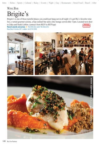 Rio For Partiers
Intro | Relax | Sports | Cultural | Rainy | Events | Night | Gay | Restaurants | Street Food | Brazil | After
148
WINE BAR
Brigite’s
Brigite’s is one of those tasteful places you could just hang out in all night: it’s got Rio`s favorite wine
list, a varied gourmet cuisine, a hip cocktail bar and a chic lounge crowd after 11pm. Located next door
to Zuka and Sushi Leblon. (entrees from R$35 to R$70 pp)
Recent awards and prizes: “Best Wine Bar cuisine” Rio Show 2012
Rua Dias Ferreira 247, Leblon tel:2274-5590
SPECIAL DEAL
FOR OUR READERS
CHECK FRONT FLAP
Chimii-churiseabasswithpumpkinsauce
 