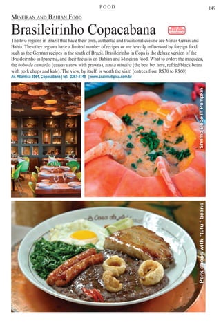 F O O Dter
149
SPECIAL DEAL
FOR OUR READERS
CHECK FRONT FLAP
MINEIRAN AND BAHIAN FOOD
Brasileirinho Copacabana
The two regions in Brazil that have their own, authentic and traditional cuisine are Minas Gerais and
Bahia. The other regions have a limited number of recipes or are heavily influenced by foreign food,
such as the German recipes in the south of Brazil. Brasileirinho in Copa is the deluxe version of the
Brasileirinho in Ipanema, and their focus is on Bahian and Mineiran food. What to order: the moqueca,
the bobo de camarão (cassava stew with prawns), tutu a mineira (the best bet here, refried black beans
with pork chops and kale). The view, by itself, is worth the visit! (entrees from R$30 to R$60)
Av. Atlantica 3564, Copacabana | tel: 2267-3148 | www.cozinhatipica.com.br
ShrimpBobóinPumpkinPorkchopswith“tutu”beans
Rio For Partiers
 