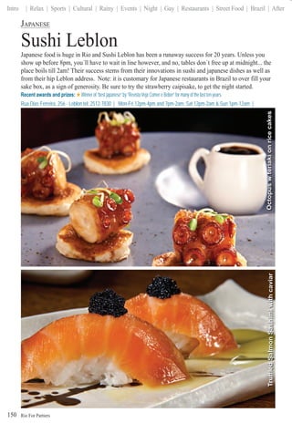 Rio For Partiers
Intro | Relax | Sports | Cultural | Rainy | Events | Night | Gay | Restaurants | Street Food | Brazil | After
150
JAPANESE
Sushi Leblon
Japanese food is huge in Rio and Sushi Leblon has been a runaway success for 20 years. Unless you
show up before 8pm, you´ll have to wait in line however, and no, tables don´t free up at midnight... the
place boils till 2am! Their success stems from their innovations in sushi and japanese dishes as well as
from their hip Leblon address. Note: it is customary for Japanese restaurants in Brazil to over fill your
sake box, as a sign of generosity. Be sure to try the strawberry caipisake, to get the night started.
Recent awards and prizes: Winner of “best japanese” by “Revista Veja Comer e Beber” for many of the last ten years.
Rua Dias Ferreira, 256 - Leblon tel: 2512-7830 | Mon-Fri 12pm-4pm and 7pm-2am; Sat 12pm-2am & Sun 1pm-12am |
www.sushileblon.comwwwwwwwwwww .su.su.sushishishileleblebebbl lonlolonlonn.co.cocommmmm
OctopuswteriakionricecakesTruffledSalmonSashimiwithcaviar
 