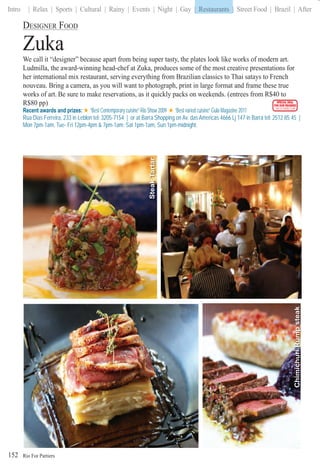 Rio For Partiers
Intro | Relax | Sports | Cultural | Rainy | Events | Night | Gay | Restaurants | Street Food | Brazil | After
152
DESIGNER FOOD
Zuka
We call it “designer” because apart from being super tasty, the plates look like works of modern art.
Ludmilla, the award-winning head-chef at Zuka, produces some of the most creative presentations for
her international mix restaurant, serving everything from Brazilian classics to Thai satays to French
nouveau. Bring a camera, as you will want to photograph, print in large format and frame these true
works of art. Be sure to make reservations, as it quickly packs on weekends. (entrees from R$40 to
R$80 pp)
Recent awards and prizes: “Best Contemporary cuisine” Rio Show 2009 “Best varied cuisine” Gula Magazine 2011
Rua Dias Ferreira, 233 in Leblon tel: 3205-7154 | or at Barra Shopping on Av. das Americas 4666 Lj 147 in Barra tel: 2512 85 45 |
Mon 7pm-1am, Tue- Fri 12pm-4pm & 7pm-1am; Sat 1pm-1am, Sun 1pm-midnight.
SPECIAL DEAL
FOR OUR READERS
CHECK FRONT FLAP
ChimichuriRumpsteak
SteakTartar
| Restaurants |
 