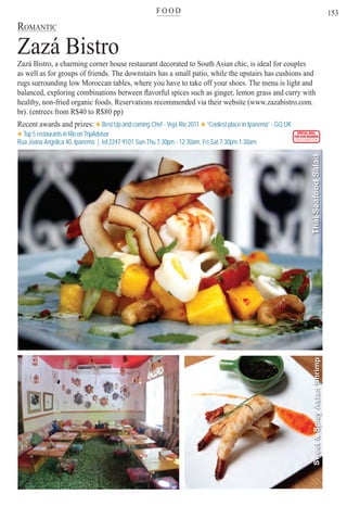 F O O Dter
153
ROMANTIC
Zazá Bistro
Zazá Bistro, a charming corner house restaurant decorated to South Asian chic, is ideal for couples
as well as for groups of friends. The downstairs has a small patio, while the upstairs has cushions and
rugs surrounding low Moroccan tables, where you have to take off your shoes. The menu is light and
balanced, exploring combinations between ﬂavorful spices such as ginger, lemon grass and curry with
healthy, non-fried organic foods. Reservations recommended via their website (www.zazabistro.com.
br). (entrees from R$40 to R$80 pp)
Recent awards and prizes: Best Up-and-coming Chef - Veja Rio 2011 “Coolest place in Ipanema” - GQ UK
Top 5 restaurants in Rio on TripAdvisor
Rua Joana Angelica 40, Ipanema | tel:2247-9101 Sun-Thu 7:30pm - 12:30am, Fri-Sat 7:30pm-1:30am
SPECIAL DEAL
FOR OUR READERS
CHECK FRONT FLAP
Sweet&SpicyAsianShrimpThaiSeafoodSalad
Rio For Partiers
 