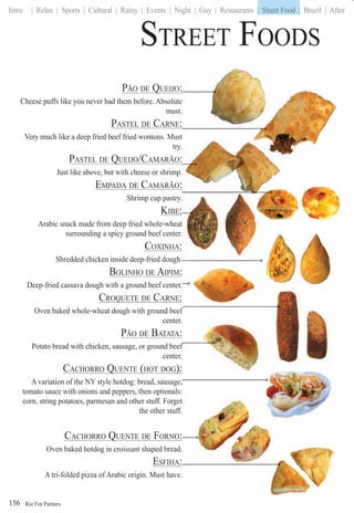 Rio For Partiers
Intro | Relax | Sports | Cultural | Rainy | Events | Night | Gay | Restaurants | Street Food | Brazil | After
156
PÃO DE QUEIJO:Q
Cheese puffs like you never had them before. Absolute
must.
PASTEL DE CARNE:
Very much like a deep fried beef fried wontons. Must
try.
PASTEL DE QUEIJO/CAMARÃO:Q
Just like above, but with cheese or shrimp.
EMPADA DE CAMARÃO:
Shrimp cup pastry..
KIBE::
Arabic snack made from deep fried whole-wheatt
surrounding a spicy ground beef center..
COXINHA::
Shredded chicken inside deep-fried dough.
BOLINHO DE AIPIM:
Deep-fried cassava dough with a ground beef center.
CROQUETE DE CARNE:Q
Oven baked whole-wheat dough with ground beef
center.
PÃO DE BATATA:
Potato bread with chicken, sausage, or ground beef
center.
CACHORRO QUENTE (HOT DOG):Q ( )
A variation of the NY style hotdog: bread, sausage,
tomato sauce with onions and peppers, then optionals:
corn, string potatoes, parmesan and other stuff. Forget
the other stuff.
CACHORRO QUENTE DE FORNO:Q
Oven baked hotdog in croissant shaped bread.
ESFIHA:
A tri-folded pizza of Arabic origin. Must have.
STREET FOODS
| Street Food |
 