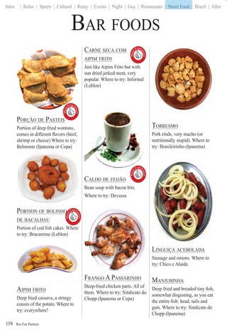 Rio For Partiers
Intro | Relax | Sports | Cultural | Rainy | Events | Night | Gay | Restaurants | Street Food | Brazil | After
158
BAR FOODS
PORÇÃO DE PASTEISÇ
Portion of deep fried wontons,
comes in different ﬂavors (beef,
shrimp or cheese) Where to try:
Belmonte (Ipanema or Copa)
PORTION OF BOLINHO
DE BACALHAU
Portion of cod ﬁsh cakes. Where
to try: Bracarense (Leblon)
AIPIM FRITO
Deep fried cassava, a stringy
cousin of the potato. Where to
try: everywhere!
CARNE SECA COM
AIPIM FRITO
Just like Aipim Frito but with
sun dried jerked meat, very
popular. Where to try: Informal
(Leblon)
CALDO DE FEIJÃO
Bean soup with bacon bits.
Where to try: Devassa
FRANGO A PASSARINHO
Deep-fried chicken parts. All of
them. Where to try: Sindicato do
Chopp (Ipanema or Copa)
TORRESMO
Pork rinds, very macho (or
nutritionally stupid). Where to
try: Brasileirinho (Ipanema)
LINGUIÇA ACEBOLADAÇ
Sausage and onions. Where to
try: Chico e Alaide.
MANJUBINHA
Deep fried and breaded tiny ﬁsh,
somewhat disgusting, as you eat
the entire ﬁsh: head, tails and
guts. Where to try: Sindicato do
Chopp (Ipanema)
Must
Exper
ience

Must
Exper
ience

Must
Exper
ience

Must
Exper
ience

| Street Food |
 